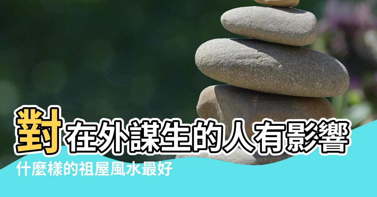 【祖屋風水】對在外謀生的人有影響嗎 |什麼樣的祖屋風水最好 |對早已外出謀生的後輩來說還有影響嗎 |