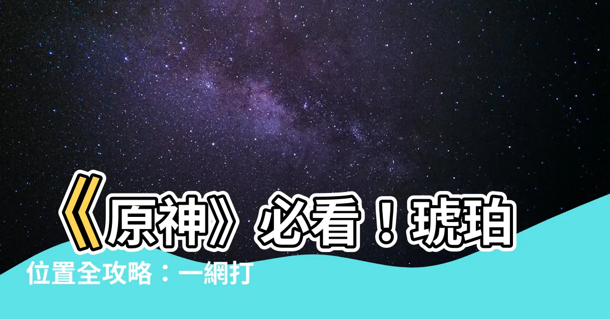 【琥珀位置】《原神》必看！琥珀位置全攻略：一網打盡、超實用採集路線圖！