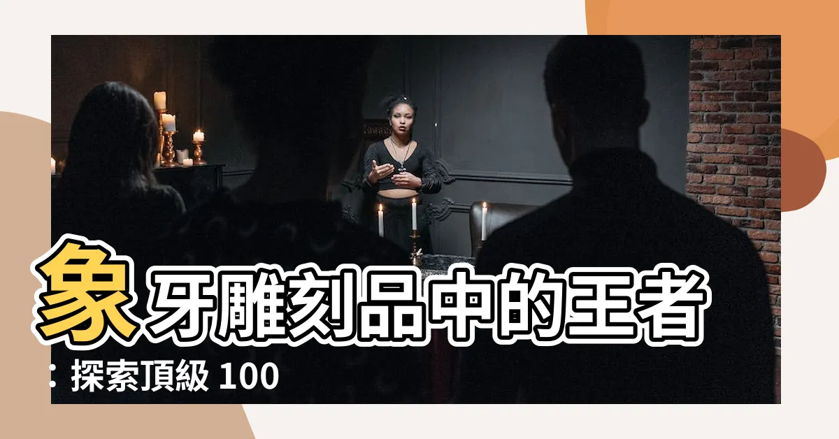 【象牙雕刻品】象牙雕刻品中的王者：探索頂級 1000 件珍藏