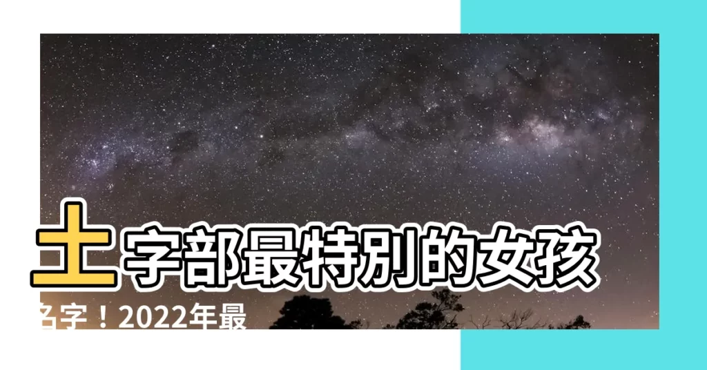 【土字部女仔名】土字部最特別的女孩名字！2022年最新土字部女孩名字精選