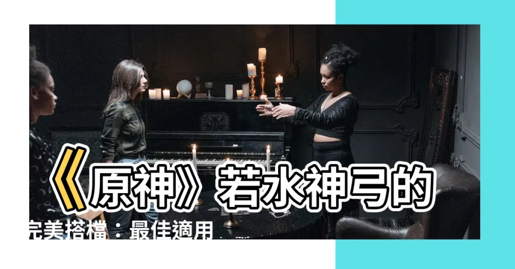 【若水原神】《原神》若水神弓的完美搭檔：最佳適用角色大推薦！