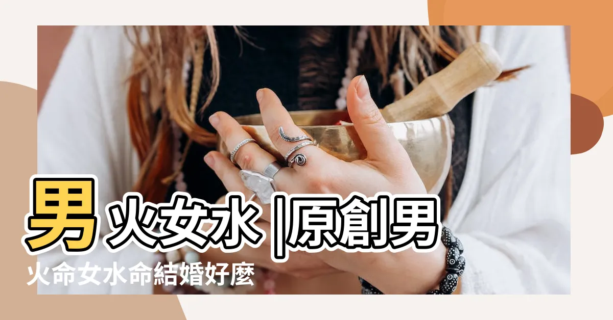 【男火女水】男火女水 |原創男火命女水命結婚好麼 |男火命與女水命結婚好麼水火夫妻能一起到老嗎 |