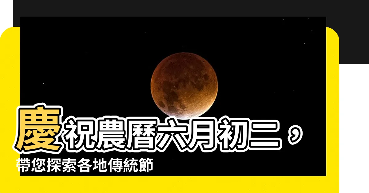 【6月初二】慶祝農曆六月初二，帶您探索各地傳統節日風俗！