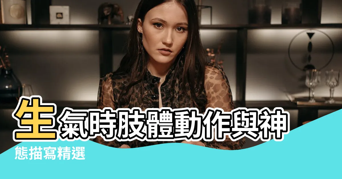 【形容生氣的動作】生氣時肢體動作與神態描寫精選