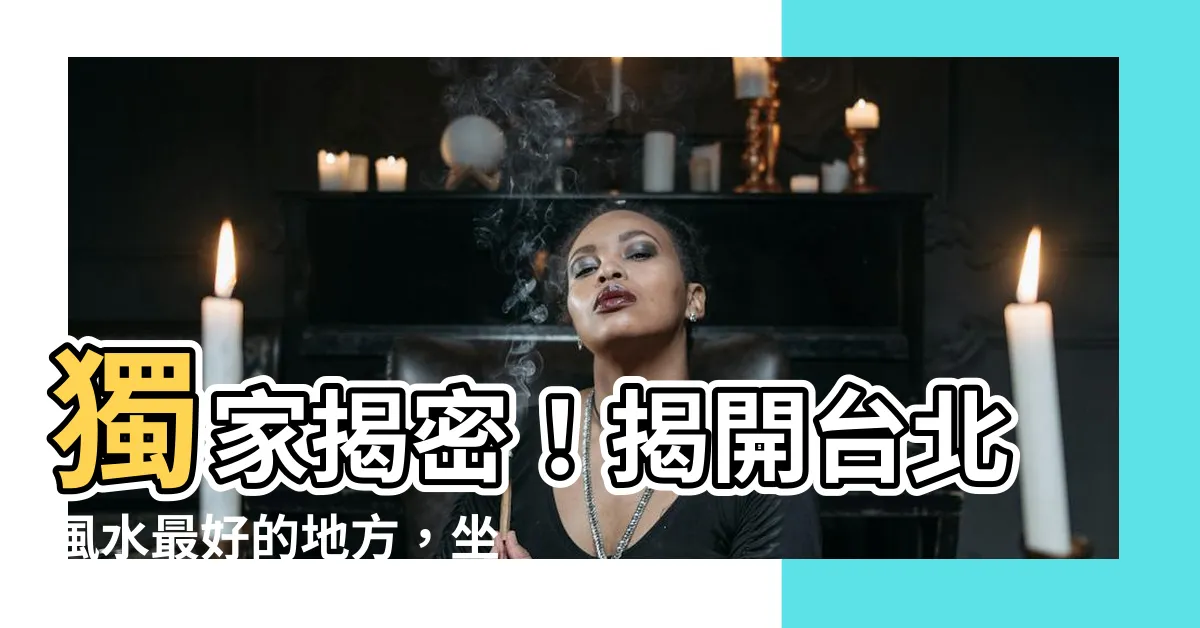 【台北風水最好的地方】獨家揭密！揭開台北風水最好的地方，坐擁名人加持的極品能量場