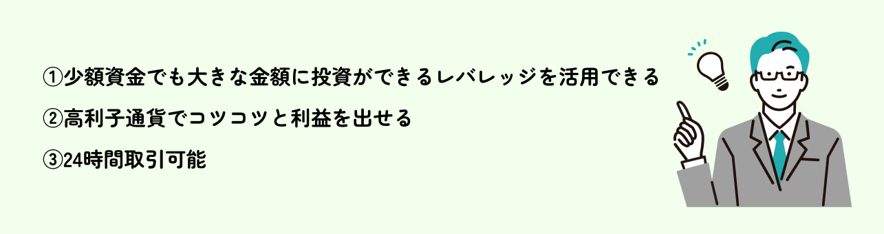 ①少額資金でも大きな金額に投資ができるレバレッジを活用できる
②高利子通貨でコツコツと利益を出せる
③24時間取引可能