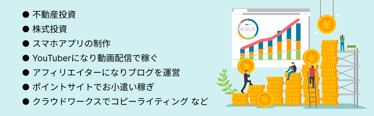 ● 不動産投資 ● 株式投資 ● スマホアプリの制作 ● YouTuberになり動画配信で稼ぐ ● アフィリエイターになりブログを運営 ● ポイントサイトでお小遣い稼ぎ ● クラウドワークスでコピーライティング など