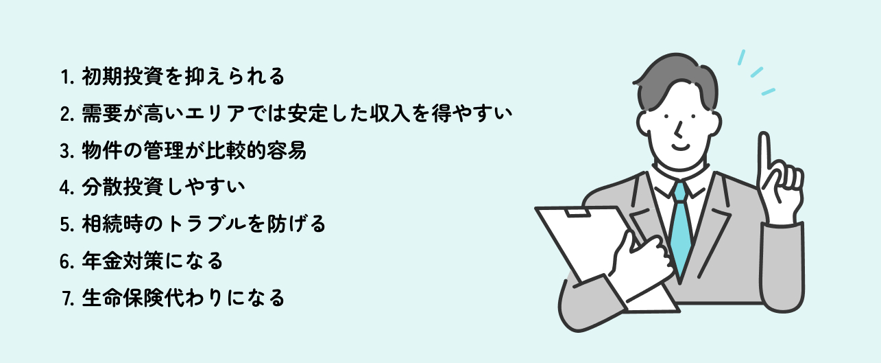 1.初期投資を抑えられる 2.需要が高いエリアでは安定した収入を得やすい 3.物件の管理が比較的容易 4.分散投資しやすい 5.相続時のトラブルを防げる 6.年金対策になる 7.生命保険代わりになる