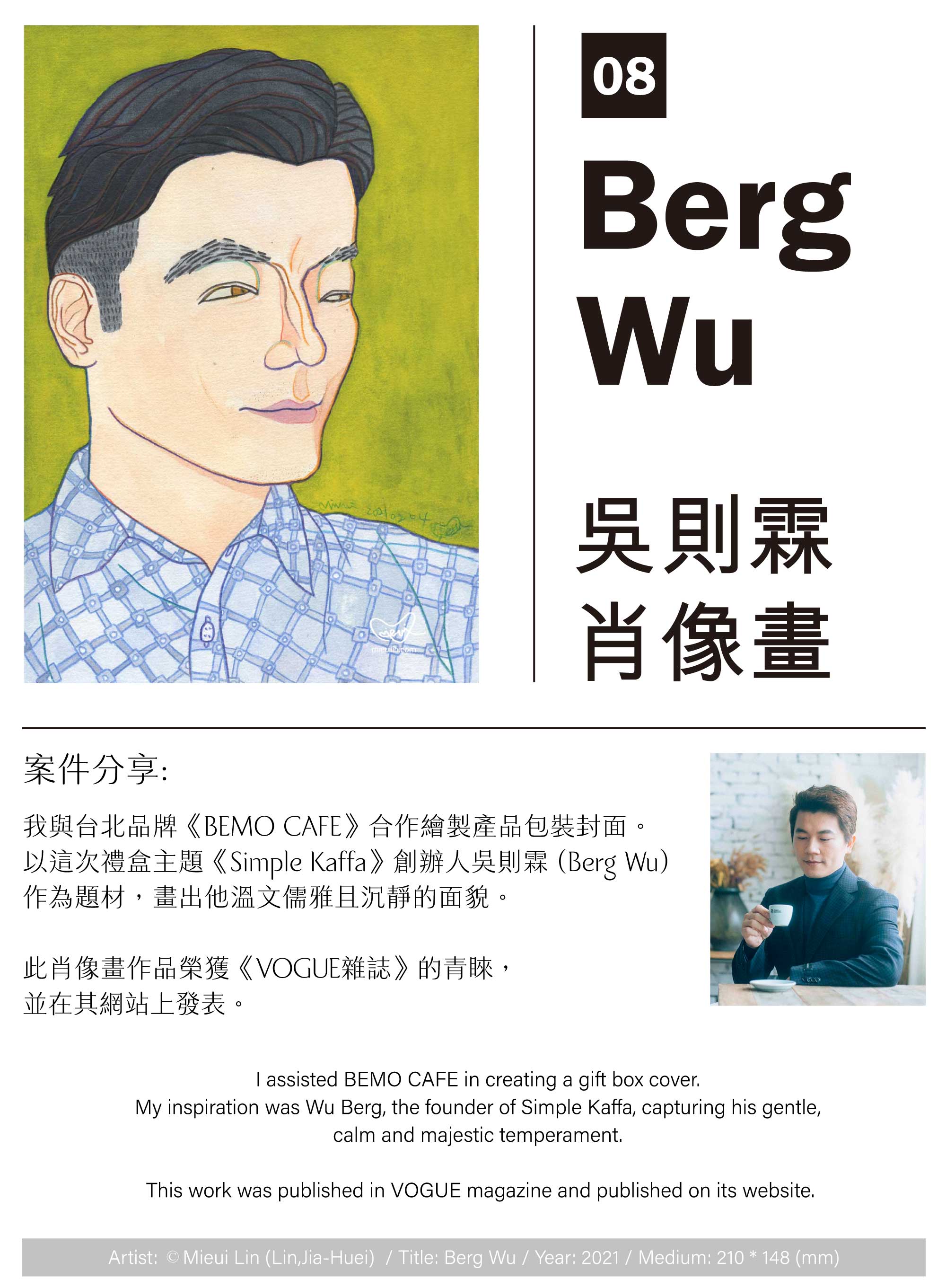 我與台北品牌《BEMO CAFE》合作繪製產品包裝封面。以這次禮盒主題《Simple Kaffa》創辦人吳則霖 (Berg Wu) 作為題材，畫出他溫文儒雅且沉靜的面貌。此肖像畫作品榮獲《VOGUE雜誌》的青睞， 並在其網站上發表。
