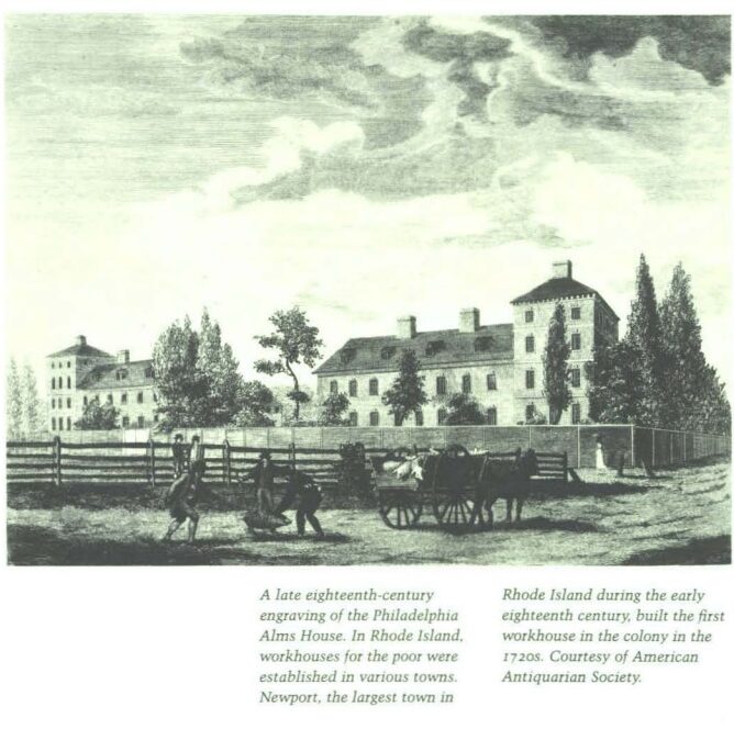 A late eighteenth-century engraving of the Philadelphia Alms House. In Rhode Island, workhouses for the poor were established in various towns. Newport, the largest town in Rhode Island during the early eighteenth century, built the first workhouse in the colony in the 1720s.