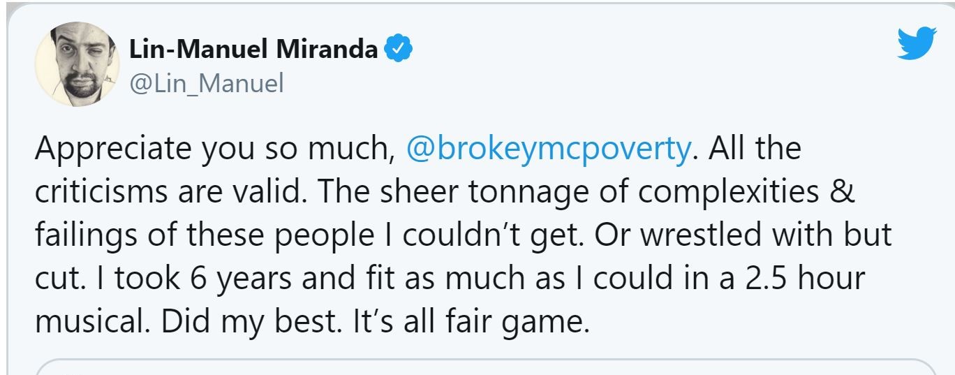 A tweet from Lin-Manuel Miranda, stating "Appreciate you so much, @brokeymcpoverty. All the criticisms are valid. The sheer tonnage of complexities & failings of these people I couldn't get. Or wrestled with but cut. I took 6 years and fit as much as I could in a 2.5 hour musical. Did my best. It's all fair game."