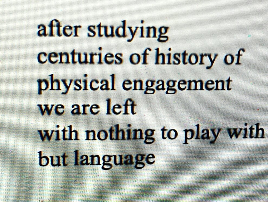 CC Calloway wrote this poem, featured on a computer screen in black and white. The poem reads " after studying centuries of history of physical engagement we are left with nothing to play with but language."