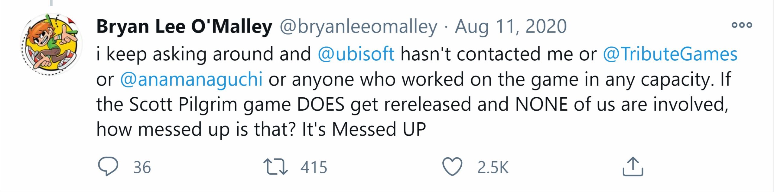 A tweet from Bryan Lee O'Malley reading: i keep asking around and  @ubisoft  hasn't contacted me or  @TributeGames  or  @anamanaguchi  or anyone who worked on the game in any capacity. If the Scott Pilgrim game DOES get rereleased and NONE of us are involved, how messed up is that? It's Messed UP