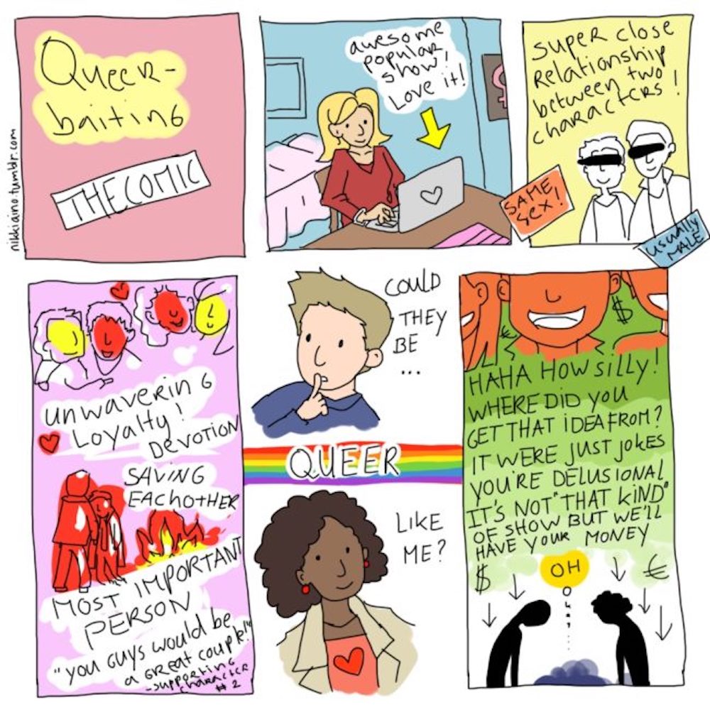 "Queer-Baiting: the Comic" by nikkiaino.tumblr.com. Comic talking about how people see two very close same-sex characters and ponder if they're queer like them, and the producers make them question their sanity for thinking that. 