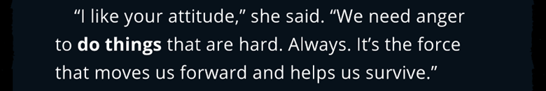 A quote from the game. "I like your attitude," she said. "We need anger to do things that are hard. Always. It's the force that moves us forward and helps us survive." "Werewolf the Apocalypse: Heart of the Forest," Different Tales, Walkabout Games. 2020.