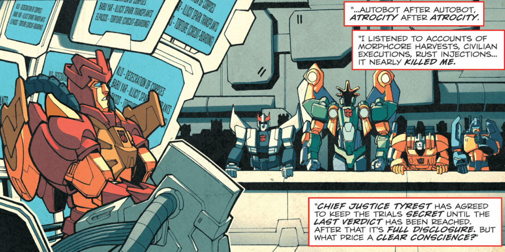 Panel from Transformers: Last Stand of the Wreckers.
On the left side, a red and orange Autobot is hooked into a machine in a courtroom. Behind him are a group of monitors which all read "Klo - desecration of corpses. Babu Yar - illicit spark transplants. Elpasos - torture (circuit-boarding). From the side, a group of Autobots watches. On the right side are narration boxes which read "...Autobot after Autobot. Atrocity after atrocity. I listened to accounts of morphcore harvests, civilian executions, rust injections... it nearly killed me. Chief Justice Tyrest has agreed to keep the trials secret until the last verdict has been reached. After that it's full disclosure. But what price a clear conscience?"