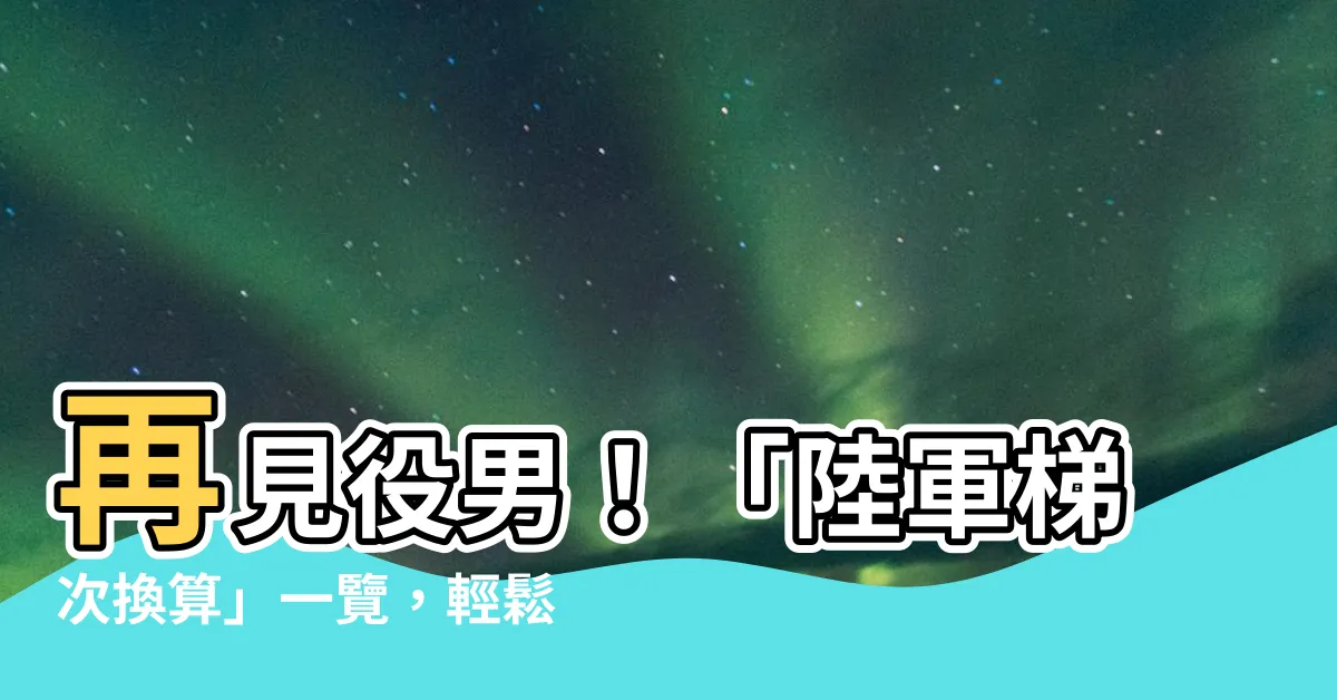 【陸軍梯次換算】再見役男！「陸軍梯次換算」一覽，輕鬆查你什麼時候當兵！
