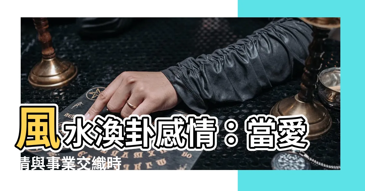 【風水渙感情】風水渙卦感情：當愛情與事業交織時