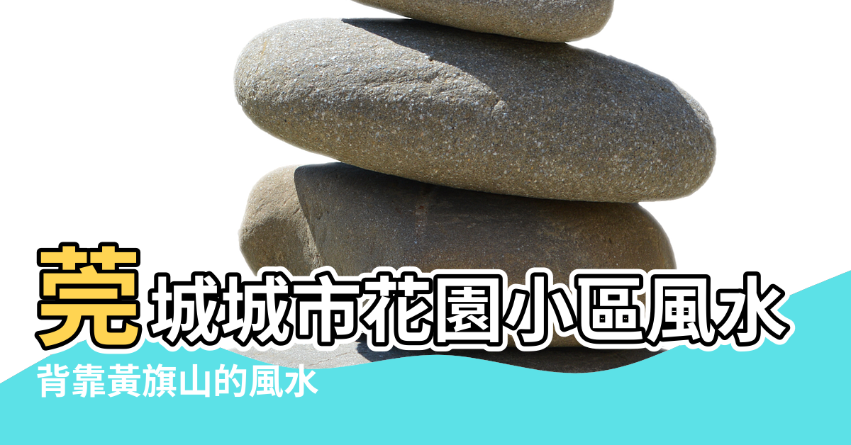【東莞城區風水】莞城城市花園小區風水 |背靠黃旗山的風水 |錦龍又一城二期小區風水 |