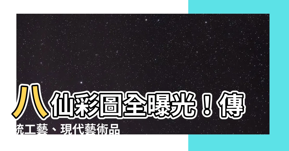 【八仙彩圖】八仙彩圖全曝光！傳統工藝、現代藝術品欣賞