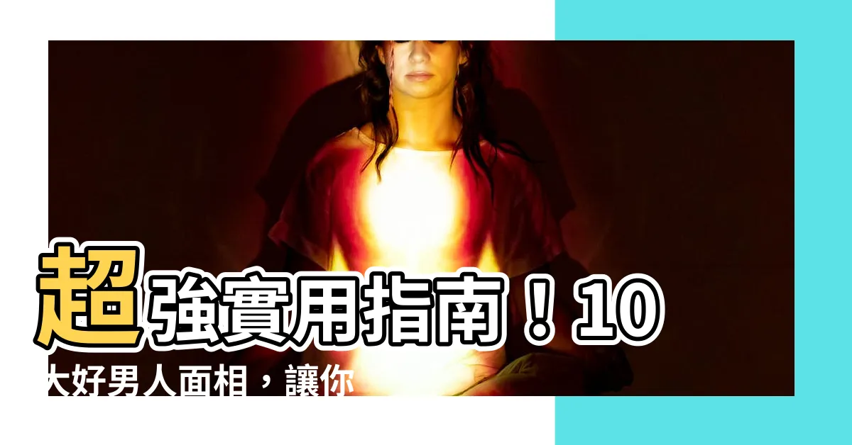 【好男人面相】超強實用指南！10大好男人面相，讓你一眼辨識絕世好老公