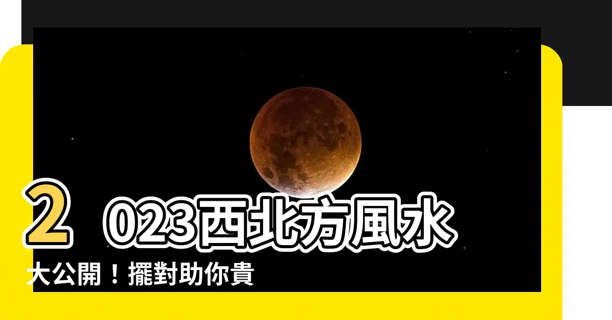 【西北方風水2023】2023西北方風水大公開！擺對助你貴人緣旺、財運亨通！