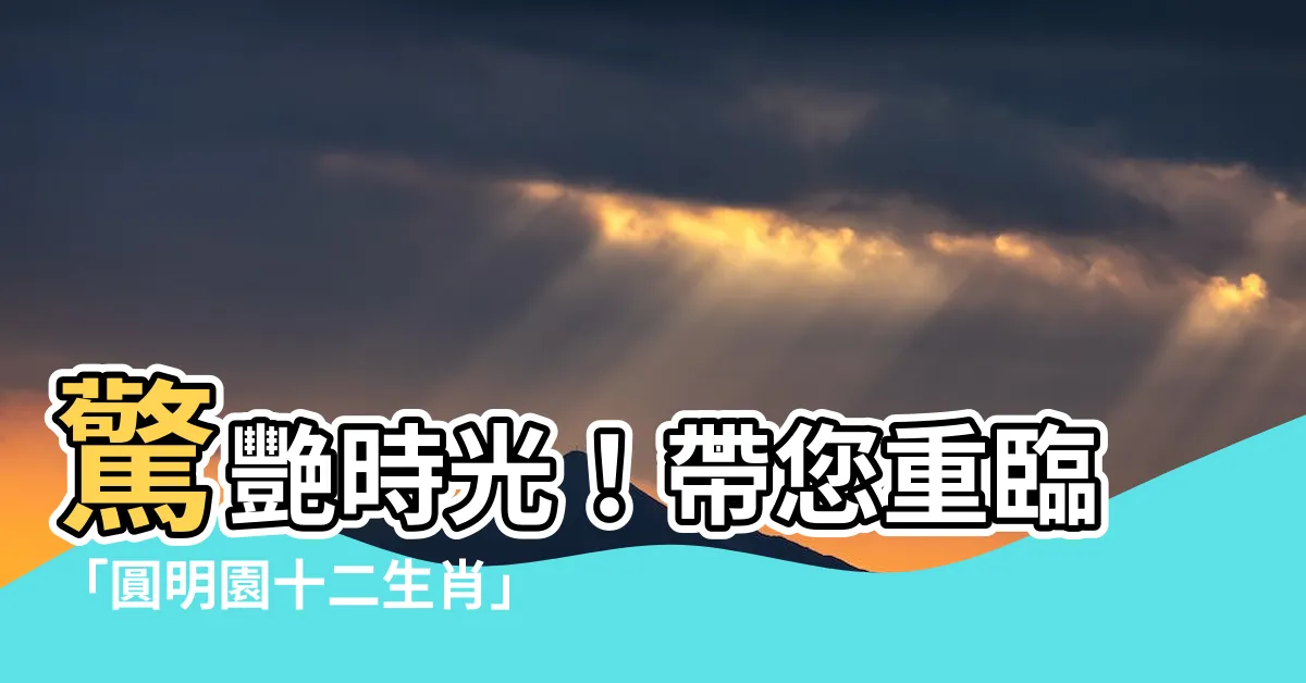 【圓明園十二生肖】驚艷時光！帶您重臨「圓明園十二生肖」的輝煌與遺憾