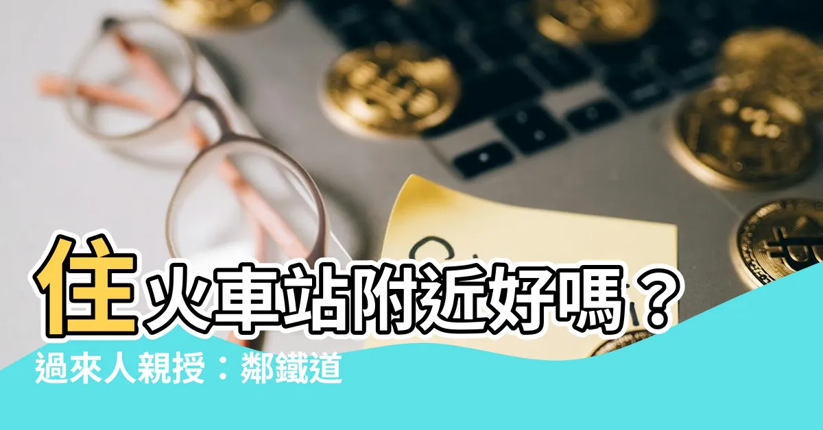 【住火車站附近好嗎】住火車站附近好嗎？過來人親授：鄰鐵道房子值不值得買？