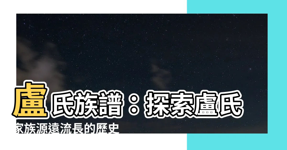 【盧氏族譜】盧氏族譜：探索盧氏家族源遠流長的歷史與傳奇
