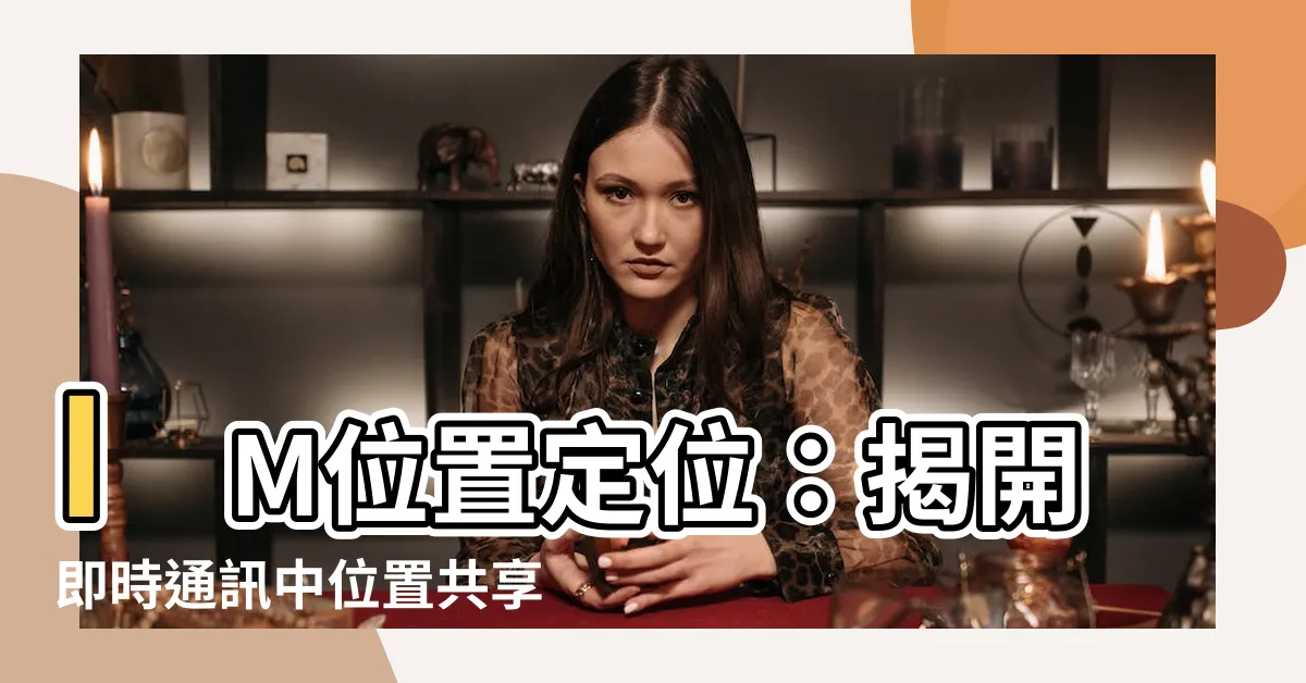 【im位置】IM位置定位：揭開即時通訊中位置共享的秘密
