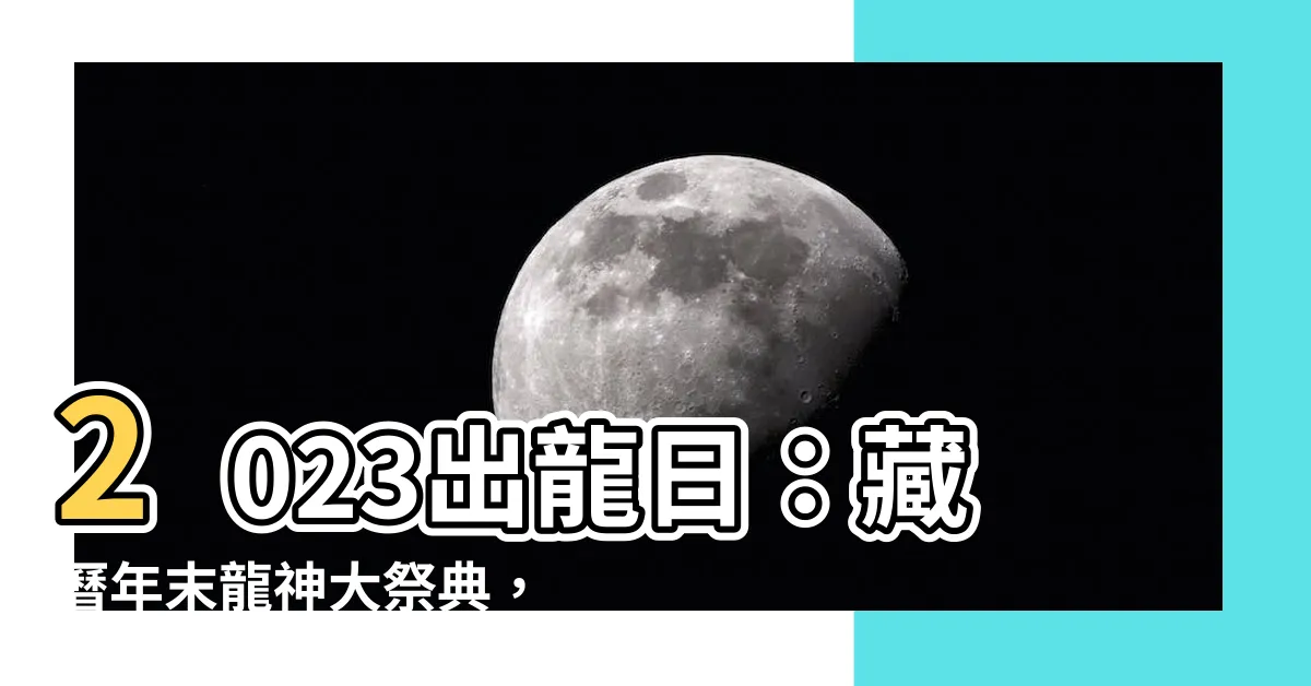 【2023出龍日】2023出龍日：藏曆年末龍神大祭典，祈福消災保平安