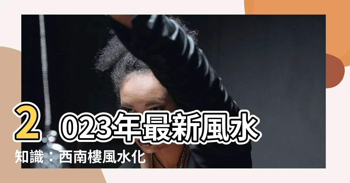 【西南樓風水】2023年最新風水知識：西南樓風水化解術，搶先曝雷！