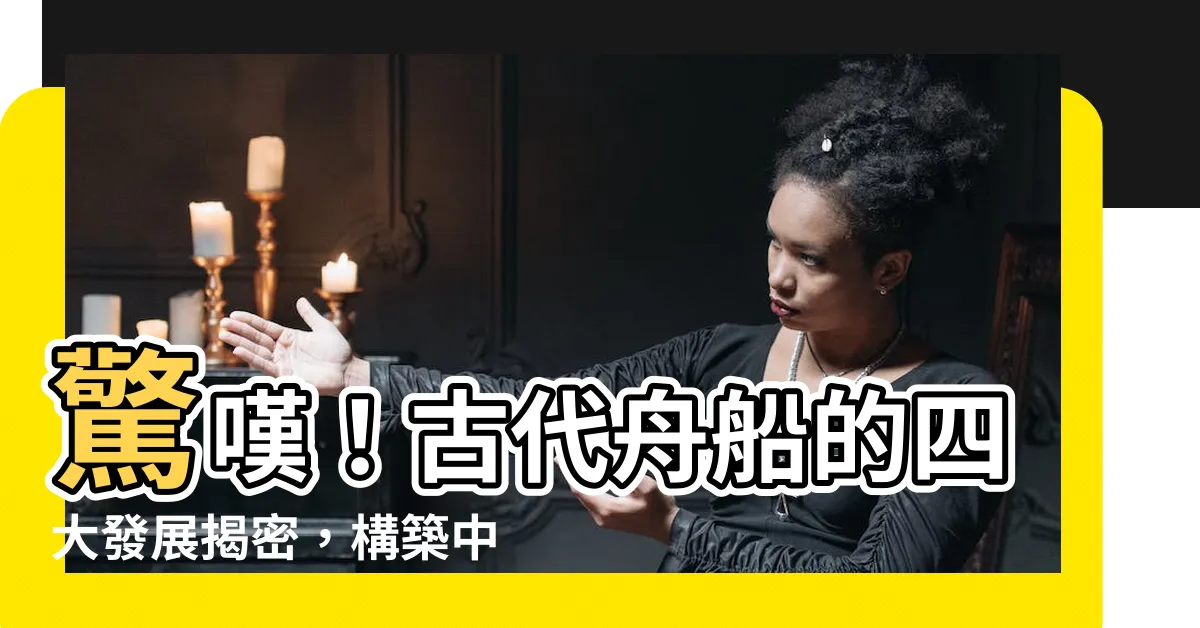 【古代舟】驚嘆！古代舟船的四大發展揭密，構築中國海上絲路傳奇
