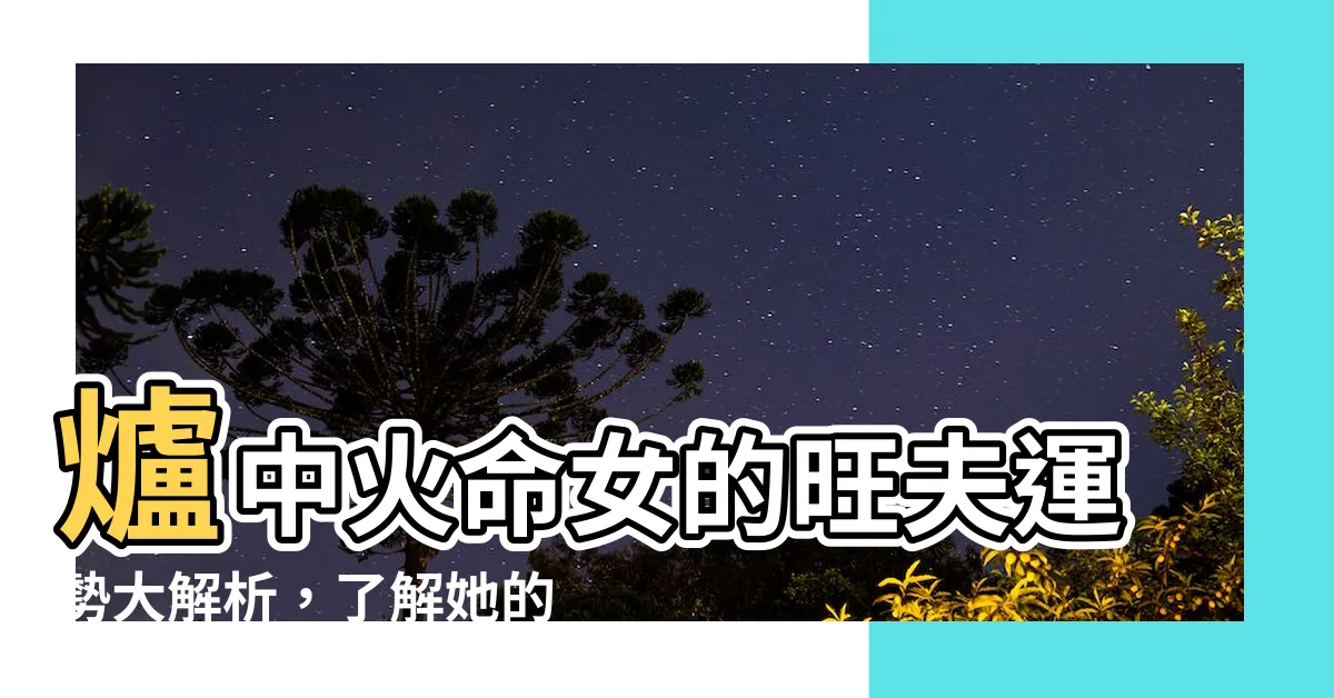 【爐中火命女】爐中火命女的旺夫運勢大解析，瞭解她的優點和命格發展