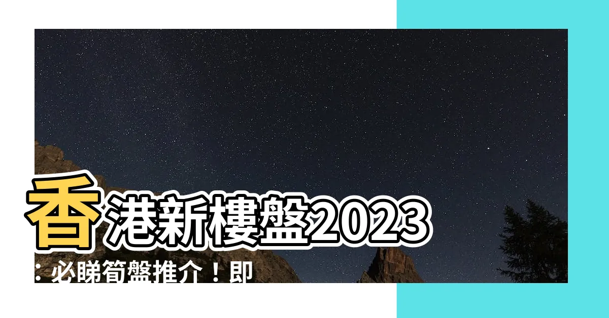 【香港新樓盤2023】香港新樓盤2023：必睇筍盤推介！即搶購心水單位！