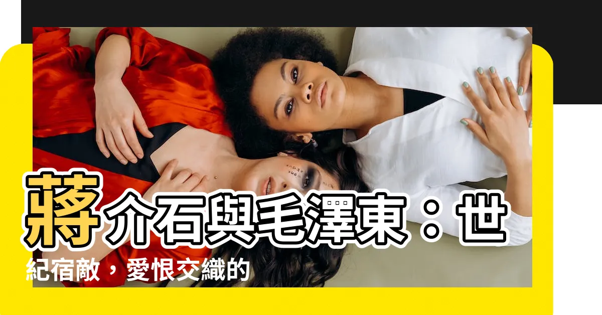 【蔣介石毛澤東】蔣介石與毛澤東:世紀宿敵,愛恨交織的歷史恩怨