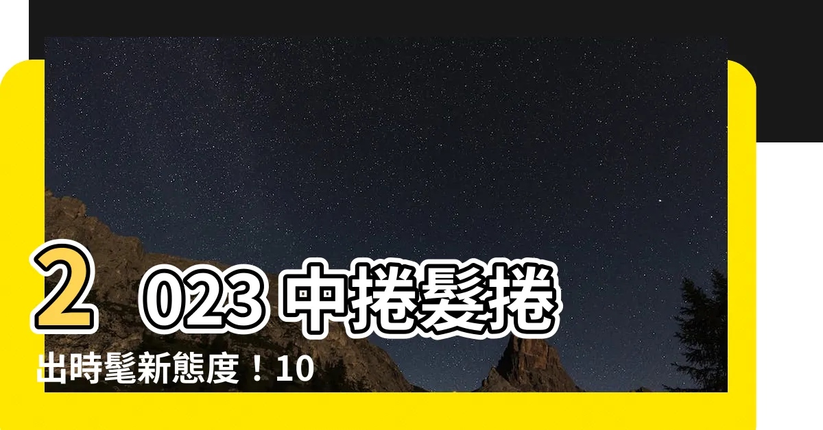 【2023中捲髮】2023 中捲髮捲出時髦新態度！10 款甜美浪漫造型一次看