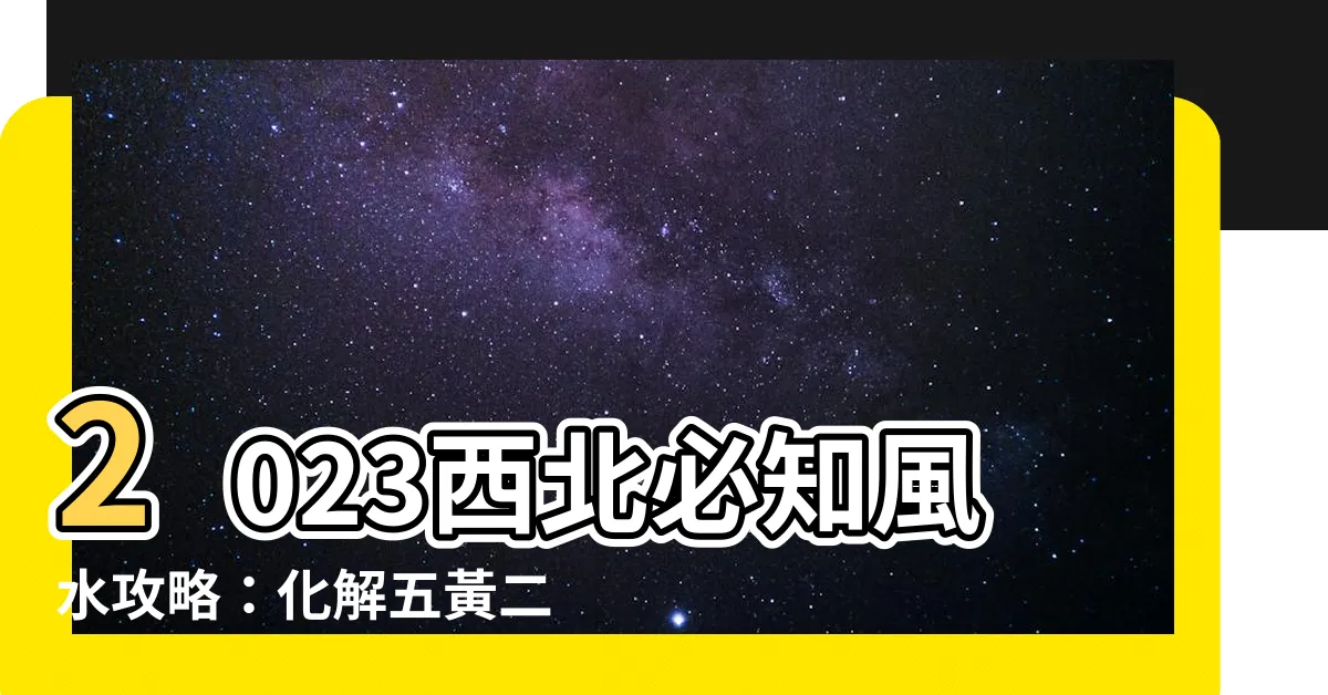 【2023 西北 化解】2023西北必知風水攻略：化解五黃二黑凶煞，招財旺運！