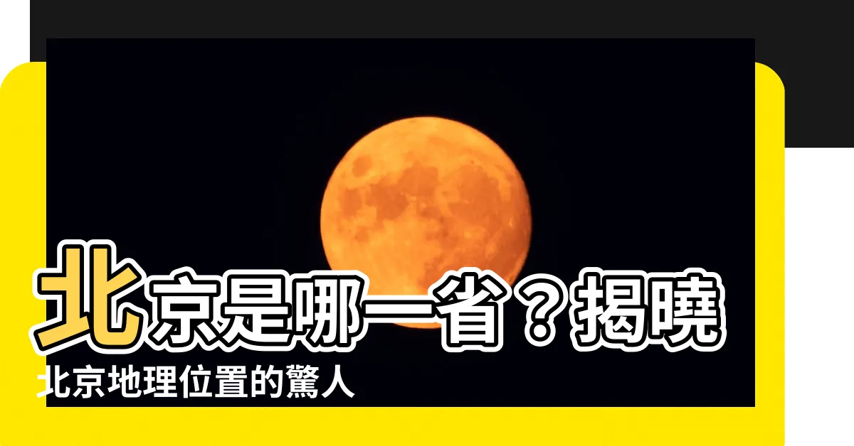 【北京是哪一省】北京是哪一省？揭曉北京地理位置的驚人秘密