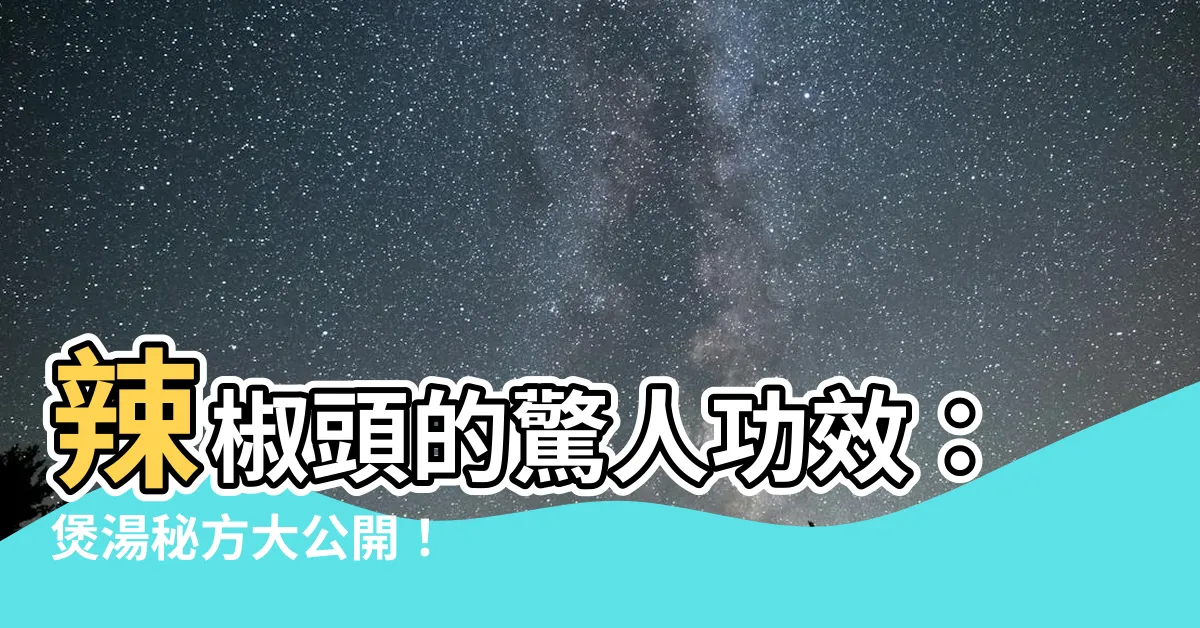 【辣椒頭功效】辣椒頭的驚人功效：煲湯秘方大公開！