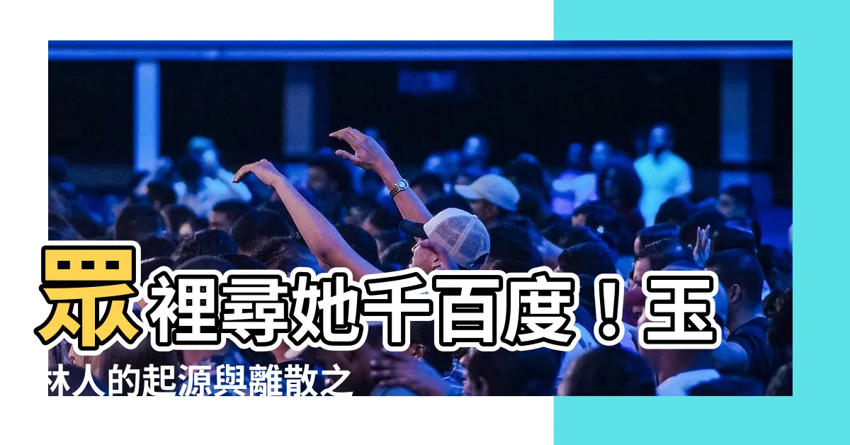 【玉林人】眾裡尋她千百度！玉林人的起源與離散之謎