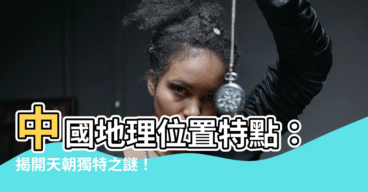 【中國的地理位置有什麼特點】中國地理位置特點：揭開天朝獨特之謎！