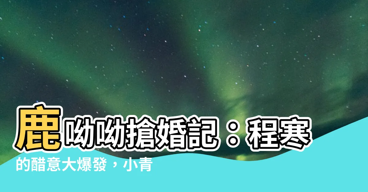 【程寒 鹿呦呦】鹿呦呦搶婚記：程寒的醋意大爆發，小青梅的計謀碎一地