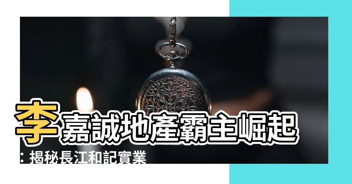 【李嘉誠地產】李嘉誠地產霸主崛起：揭秘長江和記實業的商業傳奇