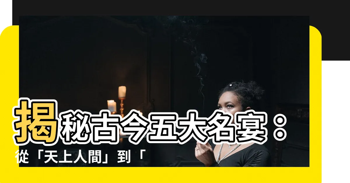 【宴席名稱】揭秘古今五大名宴：從「天上人間」到「百味盛宴」