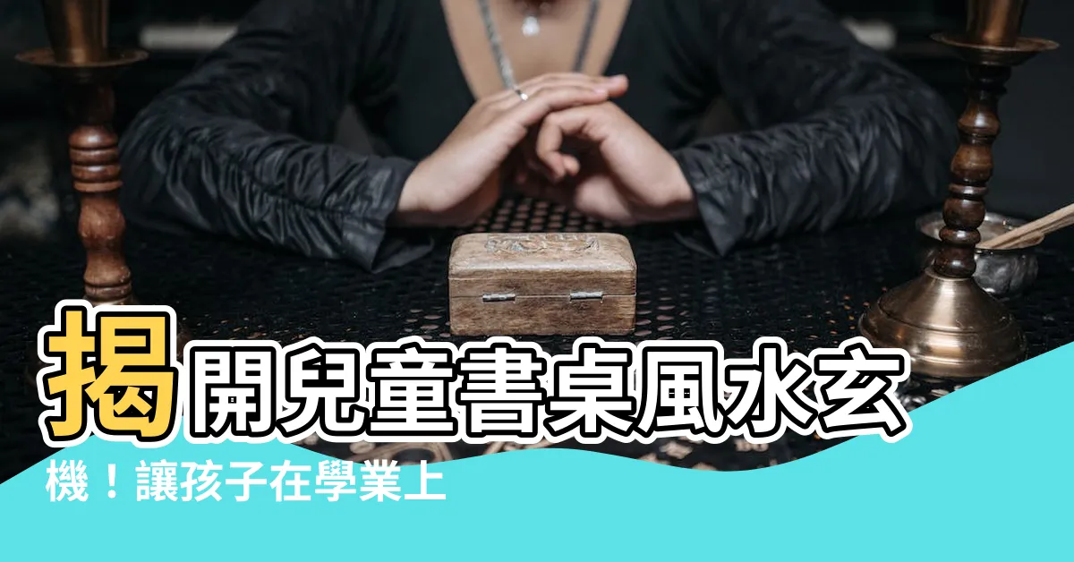 【兒童書桌風水】揭開兒童書桌風水玄機！讓孩子在學業上風生水起、成就非凡