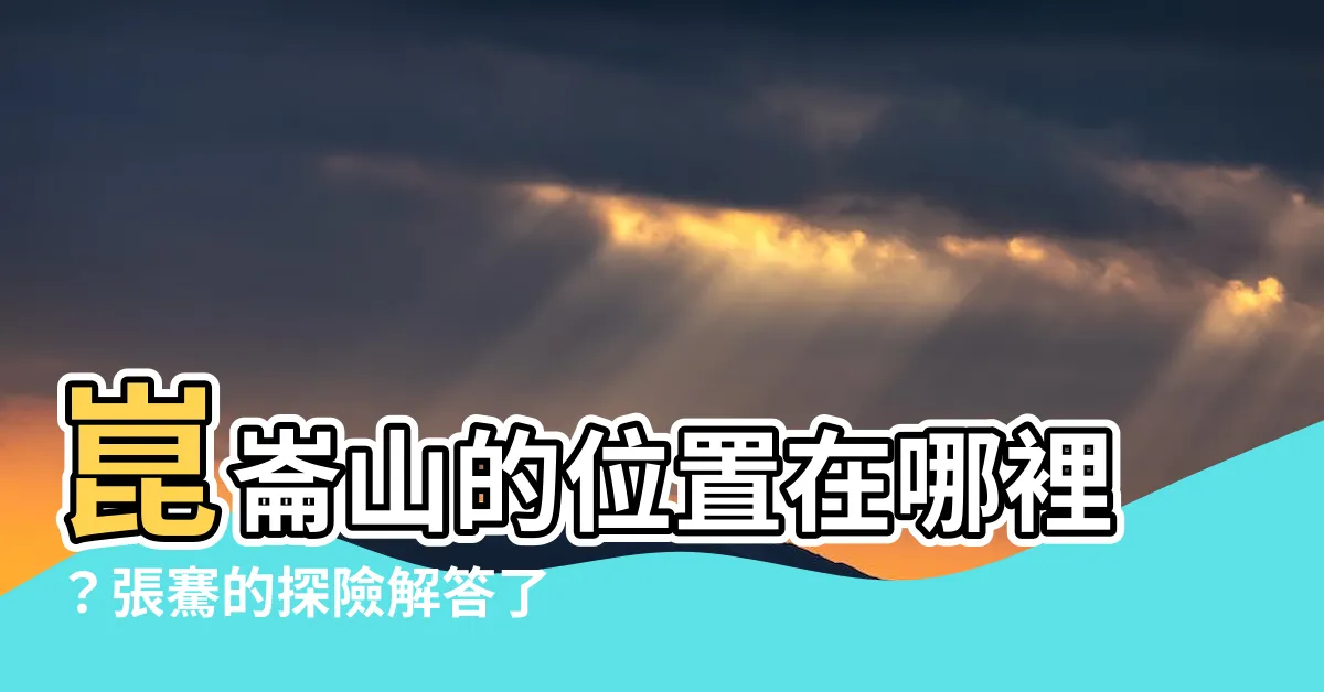 【崑崙山位置】崑崙山的位置在哪裡？張騫的探險解答了千古之謎