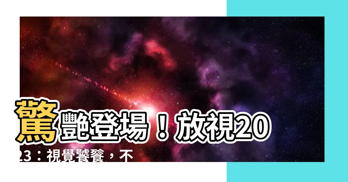 【放視2023】驚艷登場！放視2023：視覺饕餮，不可錯過！