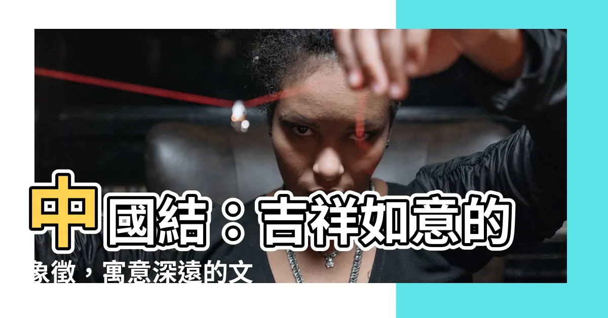 【中國結意義】中國結：吉祥如意的象徵，寓意深遠的文化瑰寶