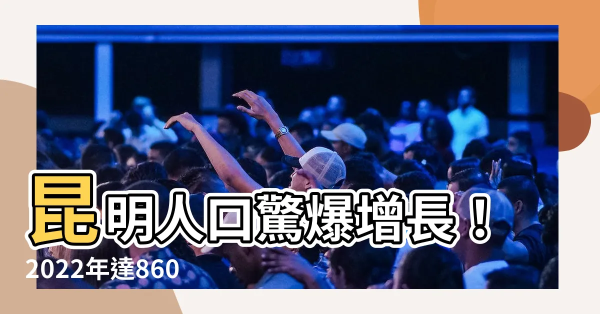 【昆明人口2022】昆明人口驚爆增長！2022年達860萬，寫下歷史新高